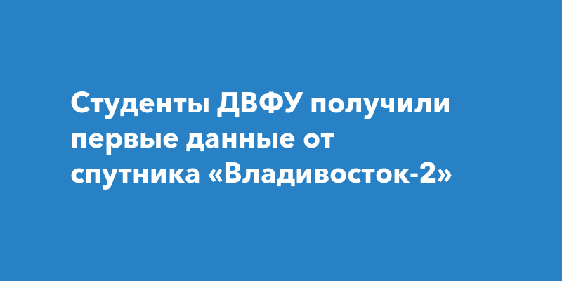 Студенты ДВФУ получили первые данные от спутника «Владивосток-2»