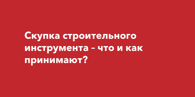 Скупка строительного инструмента – что и как принимают? | Наша Газета Крым